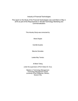 Industry of Financial Technologies
This report on the Study of the Financial Technologies was submitted on May 3,
2016 as part of the Requirements in TM 206 Technology Marketing and
Commercialization
This Industry Study was conducted by
Alexis Dogwe
Camille Eusebio
Maurice Gonzales
Leslee May Tandoc
Al Marie Tating
under the supervision of Prof. Edison D. Cruz
Masters in Technology Management
Technology Management Center
University of the Philippines, Diliman,
Quezon City
 