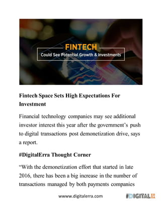 wwww.digitalerra.com
Fintech Space Sets High Expectations For
Investment
Financial technology companies may see additional
investor interest this year after the government’s push
to digital transactions post demonetization drive, says
a report.
#DigitalErra Thought Corner
“With the demonetization effort that started in late
2016, there has been a big increase in the number of
transactions managed by both payments companies
 