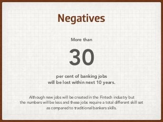 Negatives
More than 
30  
per cent of banking jobs 
will be lost within next 10 years.
Although new jobs will be created in the Fintech industry but  
the numbers will be less and these jobs require a total different skill set  
as compared to traditional bankers skills.
 