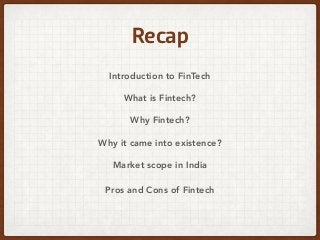 Recap
Introduction to FinTech
What is Fintech?
Why Fintech?
Why it came into existence?
Market scope in India
Pros and Cons of Fintech
 