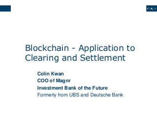 Blockchain - Application to
Clearing and Settlement
Colin Kwan
COO of Magnr
Investment Bank of the Future
Formerly from UBS and Deutsche Bank
 
