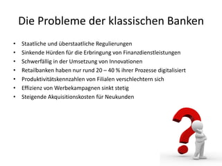 Die Probleme der klassischen Banken
• Staatliche und überstaatliche Regulierungen
• Sinkende Hürden für die Erbringung von Finanzdienstleistungen
• Schwerfällig in der Umsetzung von Innovationen
• Retailbanken haben nur rund 20 – 40 % ihrer Prozesse digitalisiert
• Produktivitätskennzahlen von Filialen verschlechtern sich
• Effizienz von Werbekampagnen sinkt stetig
• Steigende Akquisitionskosten für Neukunden
 