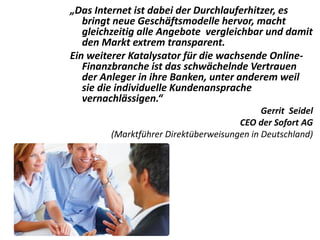 „Das Internet ist dabei der Durchlauferhitzer, es
bringt neue Geschäftsmodelle hervor, macht
gleichzeitig alle Angebote vergleichbar und damit
den Markt extrem transparent.
Ein weiterer Katalysator für die wachsende Online-
Finanzbranche ist das schwächelnde Vertrauen
der Anleger in ihre Banken, unter anderem weil
sie die individuelle Kundenansprache
vernachlässigen.“
Gerrit Seidel
CEO der Sofort AG
(Marktführer Direktüberweisungen in Deutschland)
 
