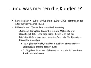 …und was meinen die Kunden??
• Generationen X (1964 – 1979) und Y (1980 – 1995) kommen in das
Alter zur Vermögensbildung
• Millenials (ab 2000) wollen keine Bankberatung
– „Millenial Disruption Index“ befragt die Millenials und
identifiziert dabei jene Industrien, die als jene mit der
höchsten Gefahr bzw. dem höchsten Potenzial für disruptive
Innovationen gelten
• 53 % glauben nicht, dass ihre Hausbank etwas anderes
anbietet als andere Banken auch
• 71 % gehen lieber zum Zahnarzt als dass sie sich von ihrer
Bank beraten lassen
 