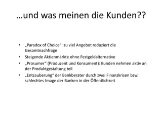 …und was meinen die Kunden??
• „Paradox of Choice“: zu viel Angebot reduziert die
Gesamtnachfrage
• Steigende Aktienmärkte ohne Festgeldalternative
• „Prosumer“ (Produzent und Konsument): Kunden nehmen aktiv an
der Produktgestaltung teil
• „Entzauberung“ der Bankberater durch zwei Finanzkrisen bzw.
schlechtes Image der Banken in der Öffentlichkeit
 