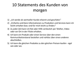 10 Statements des Kunden von
morgen
1) „Ich werde als wertvoller Kunde erkannt und geschätzt.“
2) „Einfache und klare Informationen zu Produkten und Services kann ich
leicht erhalten bzw. sind für mich leicht zu finden.“
3) Zu jeder Zeit kann ich Rat oder Hilfe verlässlich per Telefon, Video
oder vor Ort in der Filiale erhalten.
4) Ich kann ein Produkt oder einen Service über den einen
Kommunikationskanal bestellen und nahtlos über einen anderen
abschließen.
5) Ich kann die gleichen Produkte zu den gleichen Preisen kaufen - egal
wie oder wo.
 