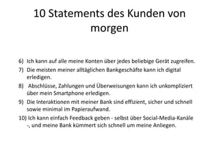 10 Statements des Kunden von
morgen
6) Ich kann auf alle meine Konten über jedes beliebige Gerät zugreifen.
7) Die meisten meiner alltäglichen Bankgeschäfte kann ich digital
erledigen.
8) Abschlüsse, Zahlungen und Überweisungen kann ich unkompliziert
über mein Smartphone erledigen.
9) Die Interaktionen mit meiner Bank sind effizient, sicher und schnell
sowie minimal im Papieraufwand.
10) Ich kann einfach Feedback geben - selbst über Social-Media-Kanäle
-, und meine Bank kümmert sich schnell um meine Anliegen.
 