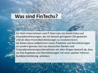Was sind FinTechs?
Fin-Tech-Unternehmen sind IT-Start-Ups mit einem Fokus auf
Finanzdienstleistungen, die mit keinem geringeren Ziel gestartet
sind als diese Finanzdienstleistungen zu revolutionieren.
Sie bieten keine vollkommen neuen Produkte und Dienstleistungen
an sondern grenzen sich von klassischen Banken und
Finanzdienstleistungsunternehmen vor allen Dingen dadurch ab, dass
sie ihre Angebote und Dienstleistungen mit einer spürbar höheren
Kundenorientierung anbieten.
Quelle: Studie „Fintechs – Angriff auf die Geschäftsmodelle von Banken“
 