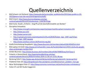 Quellenverzeichnis
• Bild Schwein mit Verband: https://www.pkv.de/service/pkv_publik/archiv/2013/pkv-publik-nr-03-
2013/gewinn-fuer-die-versichertengemeinschaft/
• Bild Fintech: http://www.businessbigwigs.com/wp-
content/uploads/2013/07/shutterstock_110678570.jpg
• Bild Fische: Studie „FinTechs – Angriff auf die Geschäftsmodelle von Banken“
• Disruptive Innovation:
– http://www.innosight.com/services-expertise/expertise/disruptive-innovation.cfm
– http://www.aua.com
– http://www.ryanair.com
– http://upload.wikimedia.org/wikipedia/en/thumb/8/82/Kodak_logo_1987.svg/531px-
Kodak_logo_1987.svg.png
– http://www.autohaus-amaro.de/finanzierung.php
• Grafik Entscheidung Hauptbank: http://www.ibusiness.de/members/aktuell/db/495425sh.html
• Bild Laptop mit Geld: http://www.onlinehaendler-news.de/handel/allgemein/4355-starbucks-google-
ebay-verdraengen-banken.html
• Artikel iBusiness: http://www.ibusiness.de/members/aktuell/db/700856veg.html?pay=1
• Fintechs in Deutschland: http://paymentandbanking.com/wp-
content/uploads/2013/11/Bildschirmfoto-2014-11-24-um-13.01.38.png
• Beratung Folie 9: http://www.wgv.de/portal/de/portal/beratung/uebersicht_beratung.html
• Probleme Folie 18: http://dergeldcoach.files.wordpress.com/2013/11/icon_problem_man.jpg
• Neue Technologien Folie 17: http://blog.economie-numerique.net/author/nicolas-milinkiewicz/
• Folien 37 und 38: Studie Capgemini
 