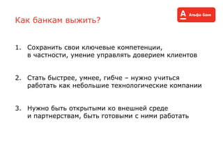 Как банкам выжить?
1. Сохранить свои ключевые компетенции,
в частности, умение управлять доверием клиентов
2. Стать быстрее, умнее, гибче – нужно учиться
работать как небольшие технологические компании
3. Нужно быть открытыми ко внешней среде
и партнерствам, быть готовыми с ними работать
 