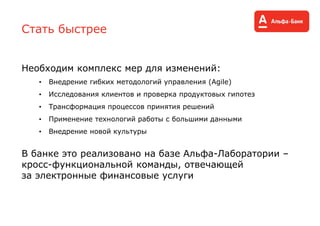 Стать быстрее
Необходим комплекс мер для изменений:
• Внедрение гибких методологий управления (Agile)
• Исследования клиентов и проверка продуктовых гипотез
• Трансформация процессов принятия решений
• Применение технологий работы с большими данными
• Внедрение новой культуры
В банке это реализовано на базе Альфа-Лаборатории –
кросс-функциональной команды, отвечающей
за электронные финансовые услуги
 