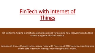 FinTech with Internet of
Things
IoT platforms, helping in creating automation around various data flow ecosystems and adding
value through data backed analysis.
Inclusion of finance through various secure mode with Fintech and RBI innovation is putting icing
on the cake in terms of making a monetizing business model.
 