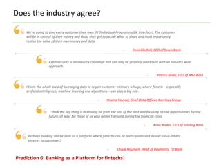 Does the industry agree?
We’re going to give every customer their own IPI (Individual Programmable Interface). The customer
will be in control of their money and data; they get to decide what to share and most importantly
realise the value of their own money and data.
- Chris Gledhill, CEO of Secco Bank
Cybersecurity is an industry challenge and can only be properly addressed with an industry wide
approach.
- Patrick Maes, CTO of ANZ Bank
I think the whole area of leveraging data to regain customer intimacy is huge, where fintech – especially
artificial intelligence, machine learning and algorithms – can play a big role.
- Usama Fayyad, Chief Data Officer, Barclays Group
I think the key thing is in moving on from the sins of the past and focusing on the opportunities for the
future, at least for those of us who weren’t around during the financial crisis.
- Anne Boden, CEO of Starling Bank
Perhaps banking can be seen as a platform where fintechs can be participants and deliver value-added
services to customers?
- Chuck Hounsell, Head of Payments, TD Bank
Prediction 6: Banking as a Platform for fintechs!