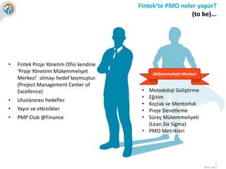 Fintek’te PMO neler yapar?
                                                           (to be)...




•   Fintek Proje Yönetim Ofisi kendine
    ‘Proje Yönetimi Mükemmeliyet              Mükemmeliyet Merkezi
    Merkezi’ olmayı hedef koymuştur.
    (Project Management Center of
    Excellence)                           • Metodoloji Geliştirme
                                          • Eğitim
•   Uluslararası hedefler
                                          • Koçluk ve Mentorluk
•   Yayın ve etkinlikler                  • Proje Denetleme
•   PMP Club @Finance                     • Süreç Mükemmeliyeti
                                            (Lean,Six Sigma)
                                          • PMO Metrikleri




                                                                              3
                                                                     30.05.2012
 