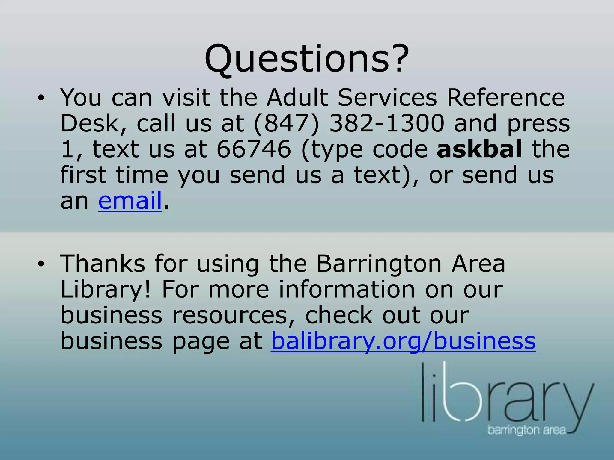 Questions?
• You can visit the Adult Services Reference
Desk, call us at (847) 382-1300 and press
1, text us at 66746 (type code askbal the
first time you send us a text), or send us
an email.
• Thanks for using the Barrington Area
Library! For more information on our
business resources, check out our
business page at balibrary.org/business
 