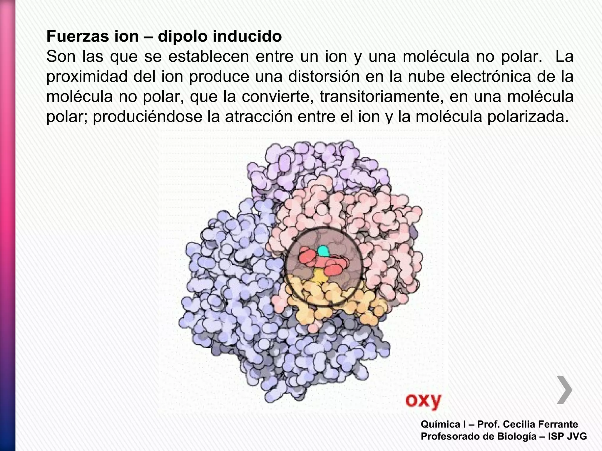 Química I – Prof. Cecilia Ferrante
Profesorado de Biología – ISP JVG
Fuerzas ion – dipolo inducido
Son las que se establecen entre un ion y una molécula no polar. La
proximidad del ion produce una distorsión en la nube electrónica de la
molécula no polar, que la convierte, transitoriamente, en una molécula
polar; produciéndose la atracción entre el ion y la molécula polarizada.
 