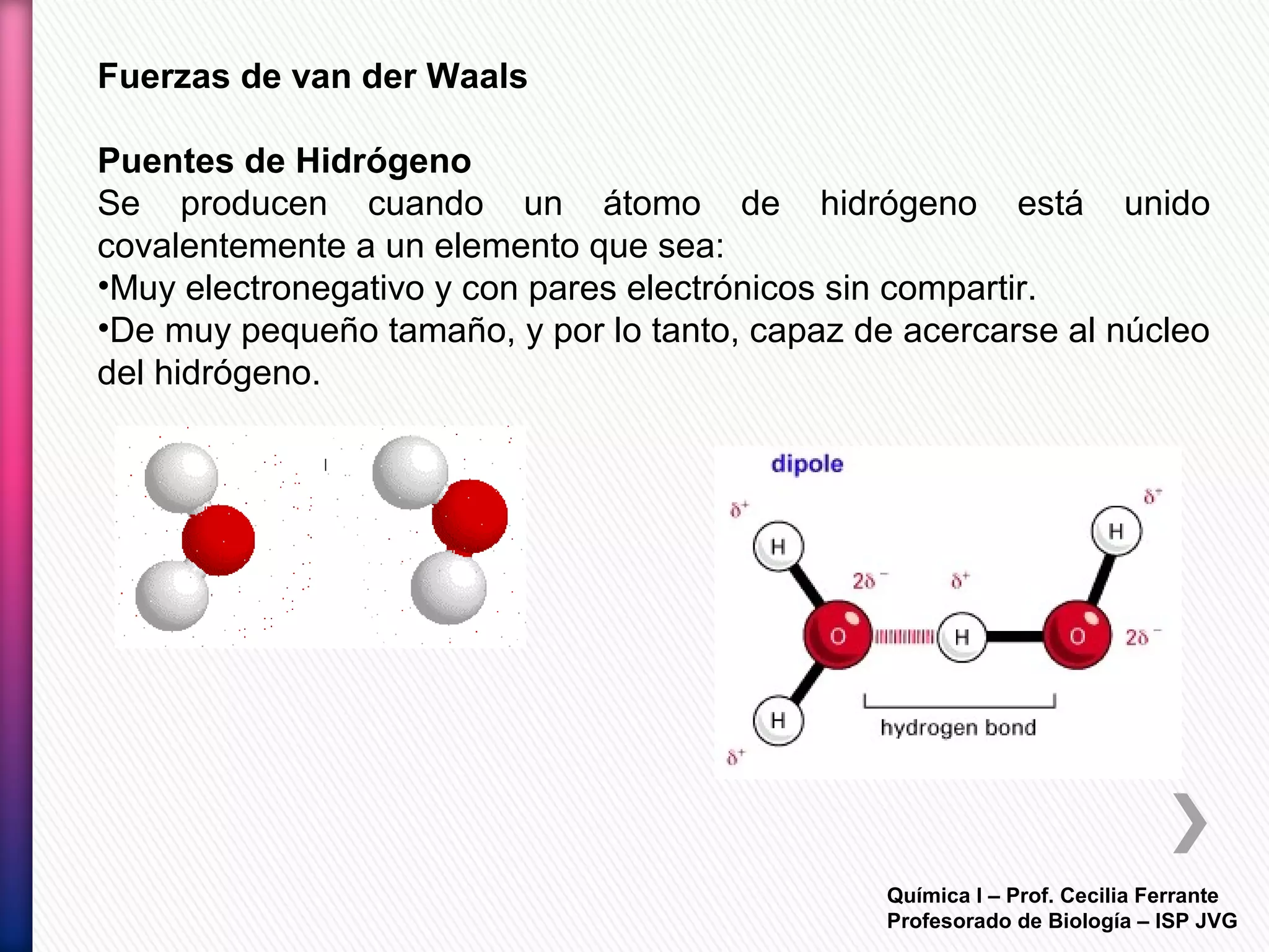 Química I – Prof. Cecilia Ferrante
Profesorado de Biología – ISP JVG
Fuerzas de van der Waals
Puentes de Hidrógeno
Se producen cuando un átomo de hidrógeno está unido
covalentemente a un elemento que sea:
•Muy electronegativo y con pares electrónicos sin compartir.
•De muy pequeño tamaño, y por lo tanto, capaz de acercarse al núcleo
del hidrógeno.
 