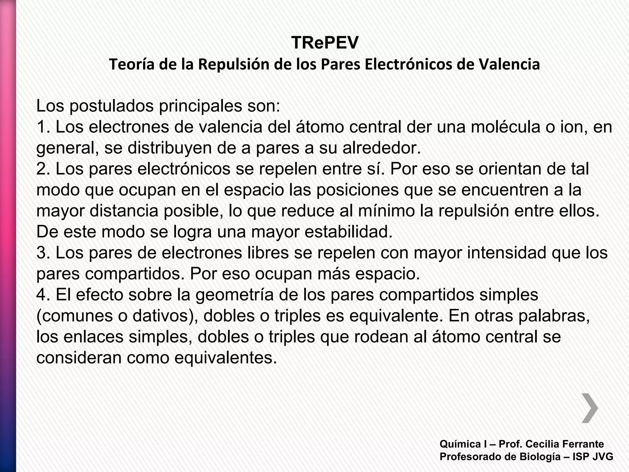Química I – Prof. Cecilia Ferrante
Profesorado de Biología – ISP JVG
TRePEV
Teoría de la Repulsión de los Pares Electrónicos de Valencia
Los postulados principales son:
1. Los electrones de valencia del átomo central der una molécula o ion, en
general, se distribuyen de a pares a su alrededor.
2. Los pares electrónicos se repelen entre sí. Por eso se orientan de tal
modo que ocupan en el espacio las posiciones que se encuentren a la
mayor distancia posible, lo que reduce al mínimo la repulsión entre ellos.
De este modo se logra una mayor estabilidad.
3. Los pares de electrones libres se repelen con mayor intensidad que los
pares compartidos. Por eso ocupan más espacio.
4. El efecto sobre la geometría de los pares compartidos simples
(comunes o dativos), dobles o triples es equivalente. En otras palabras,
los enlaces simples, dobles o triples que rodean al átomo central se
consideran como equivalentes.
 
