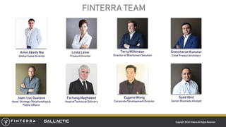 Copyright 2018 FinterraAll RightsReserved
FINTERRA TEAM
Terry Wilkinson
Director of Blockchain Solution
Farhang Maghdeed
Head of Technical Delivery
Jean-Luc Gustave
Head, Strategic Relationships&
Public Affairs
Eugene Wong
Corporate Development Director
Sreecharan Kunutur
Chief Product Architect
Syed Abid
Senior BusinessAnalyst
Amin AbedyNia
Global Sales Director
Linda Leow
Product Director
 