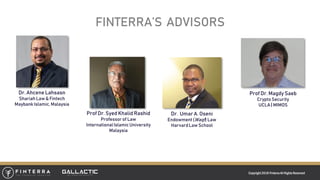Copyright 2018 FinterraAll RightsReserved
FINTERRA’S ADVISORS
Dr. Ahcene Lahsasn
Shariah Law & Fintech
MaybankIslamic, Malaysia
Prof Dr. Syed Khalid Rashid
Professorof Law
InternationalIslamicUniversity
Malaysia
Dr. Umar A. Oseni
Endowment(Waqf) Law
HarvardLaw School
Prof Dr. Magdy Saeb
Crypto Security
UCLA| MIMOS
 