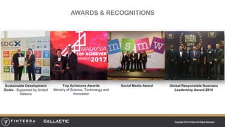 Copyright 2018 FinterraAll RightsReserved
AWARDS & RECOGNITIONS
Sustainable Development
Goals - Supported by United
Nations
Top Achievers Awards
Ministry of Science, Technology and
Innovation
Social Media Award Global Responsible Business
Leadership Award 2018
 