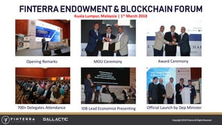 Copyright 2018 FinterraAll RightsReserved
FINTERRA ENDOWMENT & BLOCKCHAIN FORUM
Opening Remarks MOU Ceremony Award Ceremony
Official Launch by Dep MinisterIDB Lead Economist Presenting700+ Delegates Attendance
Kuala Lumpur, Malaysia | 1st March 2018
 