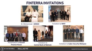 Copyright 2018 FinterraAll RightsReserved
FINTERRA INVITATIONS
Dr. Mohammad - ADNOC
Presentation to Kuwait
Finance House
Invitation to WIEF
Invitation to Cyber Security Malaysia
Invitation to
Central Bank of Bahrain
 