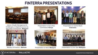 Copyright 2018 FinterraAll RightsReserved
FINTERRA PRESENTATIONS
Islamic Wealth Management &
Challenges in Digital Economy by
Securities Commission, Malaysia
Presentation to Securities
Commission Kenya
Presentation to Central Bank
Indonesia
Presentation to Nano Malaysia Presentation to Univ Sain MalaysiaMinistry of Finance - Bahrain
 