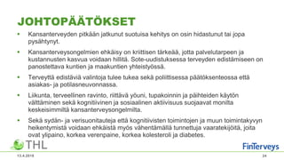 JOHTOPÄÄTÖKSET
 Kansanterveyden pitkään jatkunut suotuisa kehitys on osin hidastunut tai jopa
pysähtynyt.
 Kansanterveysongelmien ehkäisy on kriittisen tärkeää, jotta palvelutarpeen ja
kustannusten kasvua voidaan hillitä. Sote-uudistuksessa terveyden edistämiseen on
panostettava kuntien ja maakuntien yhteistyössä.
 Terveyttä edistäviä valintoja tulee tukea sekä poliittisessa päätöksenteossa että
asiakas- ja potilasneuvonnassa.
 Liikunta, terveellinen ravinto, riittävä yöuni, tupakoinnin ja päihteiden käytön
välttäminen sekä kognitiivinen ja sosiaalinen aktiivisuus suojaavat monilta
keskeisimmiltä kansanterveysongelmilta.
 Sekä sydän- ja verisuonitauteja että kognitiivisten toimintojen ja muun toimintakyvyn
heikentymistä voidaan ehkäistä myös vähentämällä tunnettuja vaaratekijöitä, joita
ovat ylipaino, korkea verenpaine, korkea kolesteroli ja diabetes.
13.4.2018 24
 