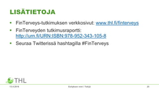 LISÄTIETOJA
 FinTerveys-tutkimuksen verkkosivut: www.thl.fi/finterveys
 FinTerveyden tutkimusraportti:
http://urn.fi/URN:ISBN:978-952-343-105-8
 Seuraa Twitterissä hashtagilla #FinTerveys
13.4.2018 Esityksen nimi / Tekijä 25
 