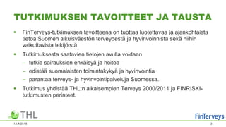 TUTKIMUKSEN TAVOITTEET JA TAUSTA
 FinTerveys-tutkimuksen tavoitteena on tuottaa luotettavaa ja ajankohtaista
tietoa Suomen aikuisväestön terveydestä ja hyvinvoinnista sekä niihin
vaikuttavista tekijöistä.
 Tutkimuksesta saatavien tietojen avulla voidaan
– tutkia sairauksien ehkäisyä ja hoitoa
– edistää suomalaisten toimintakykyä ja hyvinvointia
– parantaa terveys- ja hyvinvointipalveluja Suomessa.
 Tutkimus yhdistää THL:n aikaisempien Terveys 2000/2011 ja FINRISKI-
tutkimusten perinteet.
13.4.2018 3
 