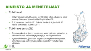 AINEISTO JA MENETELMÄT
• Tutkittavat
– Satunnaisesti valitut henkilöt (n=10 305), jotka edustavat koko
Manner-Suomen 18 vuotta täyttänyttä väestöä.
– Tutkimukseen osallistui 71 % kutsutuista (ikäryhmästä 30
vuotta täyttäneet) vuonna 2017.
• Tutkimuksen sisältö
– Terveystarkastus, johon kuului mm. verenpaineen, pituuden ja
painon mittaus, toimintakykytestejä ja verinäytteen otto.
– Kyselylomakkeita, joissa oli laajasti kysymyksiä terveydestä,
toimintakyvystä ja hyvinvoinnista sekä niihin vaikuttavista
tekijöistä.
13.4.2018 4
 