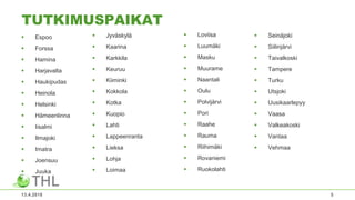 TUTKIMUSPAIKAT
 Espoo
 Forssa
 Hamina
 Harjavalta
 Haukipudas
 Heinola
 Helsinki
 Hämeenlinna
 Iisalmi
 Ilmajoki
 Imatra
 Joensuu
 Juuka
 Loviisa
 Luumäki
 Masku
 Muurame
 Naantali
 Oulu
 Polvijärvi
 Pori
 Raahe
 Rauma
 Riihimäki
 Rovaniemi
 Ruokolahti
13.4.2018 5
 Jyväskylä
 Kaarina
 Karkkila
 Keuruu
 Kiiminki
 Kokkola
 Kotka
 Kuopio
 Lahti
 Lappeenranta
 Lieksa
 Lohja
 Loimaa
 Seinäjoki
 Siilinjärvi
 Taivalkoski
 Tampere
 Turku
 Utsjoki
 Uusikaarlepyy
 Vaasa
 Valkeakoski
 Vantaa
 Vehmaa
 