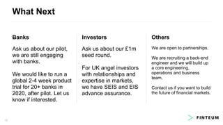 What Next
1212
Banks
Ask us about our pilot,
we are still engaging
with banks.
We would like to run a
global 2-4 week product
trial for 20+ banks in
2020, after pilot. Let us
know if interested.
Investors
Ask us about our £1m
seed round.
For UK angel investors
with relationships and
expertise in markets,
we have SEIS and EIS
advance assurance.
Others
We are open to partnerships.
We are recruiting a back-end
engineer and we will build up
a core engineering,
operations and business
team.
Contact us if you want to build
the future of financial markets.
 