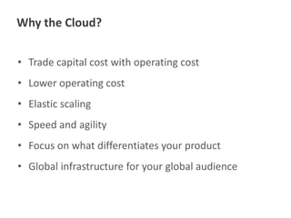 Why the Cloud?
• Trade capital cost with operating cost
• Lower operating cost
• Elastic scaling

• Speed and agility
• Focus on what differentiates your product

• Global infrastructure for your global audience

 