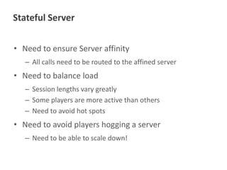Stateful Server
• Need to ensure Server affinity
– All calls need to be routed to the affined server

• Need to balance load
– Session lengths vary greatly
– Some players are more active than others
– Need to avoid hot spots

• Need to avoid players hogging a server
– Need to be able to scale down!

 