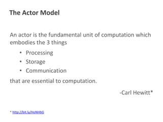 The Actor Model
An actor is the fundamental unit of computation which
embodies the 3 things
• Processing
• Storage
• Communication
that are essential to computation.
-Carl Hewitt*
* http://bit.ly/HoNHbG

 