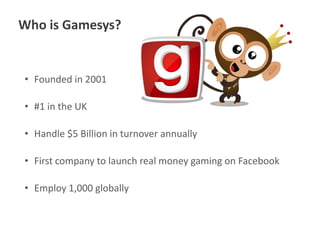 Who is Gamesys?

• Founded in 2001
• #1 in the UK

• Handle $5 Billion in turnover annually
• First company to launch real money gaming on Facebook

• Employ 1,000 globally

 