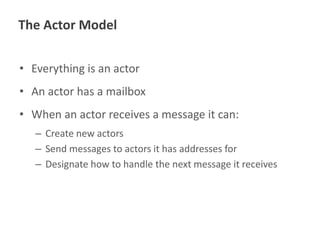 The Actor Model
• Everything is an actor
• An actor has a mailbox
• When an actor receives a message it can:
– Create new actors
– Send messages to actors it has addresses for
– Designate how to handle the next message it receives

 