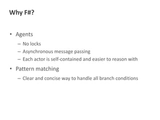 Why F#?
• Agents
– No locks
– Asynchronous message passing
– Each actor is self-contained and easier to reason with

• Pattern matching
– Clear and concise way to handle all branch conditions

 