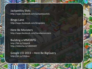 JackpotJoy Slots
http://apps.facebook.com/jackpotjoyslots

Bingo Lane
http://apps.facebook.com/bingolane

Here Be Monsters
http://apps.facebook.com/herebemonsters

Building a MMORPG
http://bit.ly/1hjqoL8
http://slidesha.re/18MD4XY

Google I/O 2013 – Here Be BigQuery
http://bit.ly/1fHjbce

 