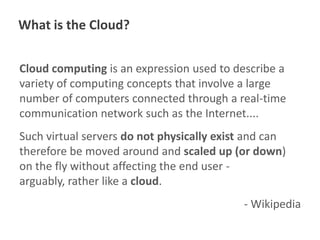 What is the Cloud?
Cloud computing is an expression used to describe a
variety of computing concepts that involve a large
number of computers connected through a real-time
communication network such as the Internet....
Such virtual servers do not physically exist and can
therefore be moved around and scaled up (or down)
on the fly without affecting the end user arguably, rather like a cloud.
- Wikipedia

 
