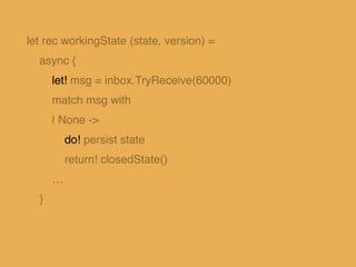 let rec workingState (state, version) =
async {
let! msg = inbox.TryReceive(60000)
match msg with
…
| Some(Get(reply)) ->
...
