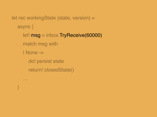 let rec workingState (state, version) =
async {
let! msg = inbox.TryReceive(60000)
match msg with
…
| Some(Put(newState, v...