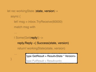 let rec workingState (state, version) =
async {
let! msg = inbox.TryReceive(60000)
match msg with
…
| Some(Put(_, v, reply...