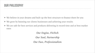 OUR PHILOSOPHY
➤ We believe in your dreams and built up the best structure to ﬁnance them for you
➤ We grow by boosting our clients businesses and achieving your results
➤ We are safe for best services and products delivering in record time and at best market
rates
Our Engine, FinTech
Our Soul, Partnership
Our Face, Professionalism
 