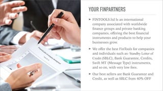 YOUR FINPARTNERS
➤ FINTOOLS.ltd Is an international
company associated with worldwide
ﬁnance groups and private banking
companies, oﬀering the best ﬁnancial
instruments and products to help your
businesses grow.
➤ We oﬀer the best FinTools for companies
and individuals such as: Standby Letter of
Credit (SBLC), Bank Guarantee, Credits,
Swift MT (Message Type) instruments,
and so on, with very low fees.
➤ Our best sellers are Bank Guarantee and
Credit, as well as SBLC from 40% OFF
 