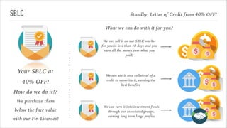 SBLC
Your SBLC at
40% OFF!
How do we do it!?
We purchase them
below the face value
with our Fin-Licenses!
We can sell it on our SBLC market
for you in less than 10 days and you
earn all the money over what you
paid!
Standby Letter of Credit from 40% OFF!
What we can do with it for you?
We can use it as a collateral of a
credit to monetize it, earning the
best benefits
We can turn it into investment funds
through our associated groups,
earning long term large profits
 