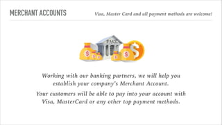 MERCHANT ACCOUNTS Visa, Master Card and all payment methods are welcome!
Working with our banking partners, we will help you
establish your company’s Merchant Account.
Your customers will be able to pay into your account with
Visa, MasterCard or any other top payment methods.
 