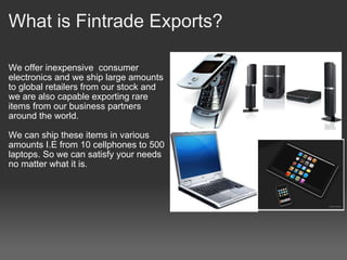 What is Fintrade Exports? We offer inexpensive  consumer electronics and we ship large amounts to global retailers from our stock and we are also capable exporting rare items from our business partners around the world.   We can ship these items in various amounts I.E from 10 cellphones to 500 laptops. So we can satisfy your needs no matter what it is. 